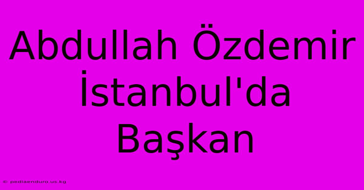 Abdullah Özdemir İstanbul'da Başkan