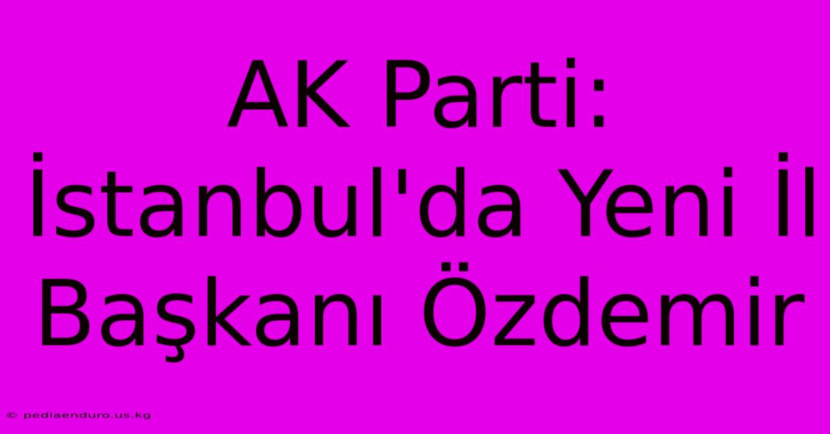 AK Parti: İstanbul'da Yeni İl Başkanı Özdemir