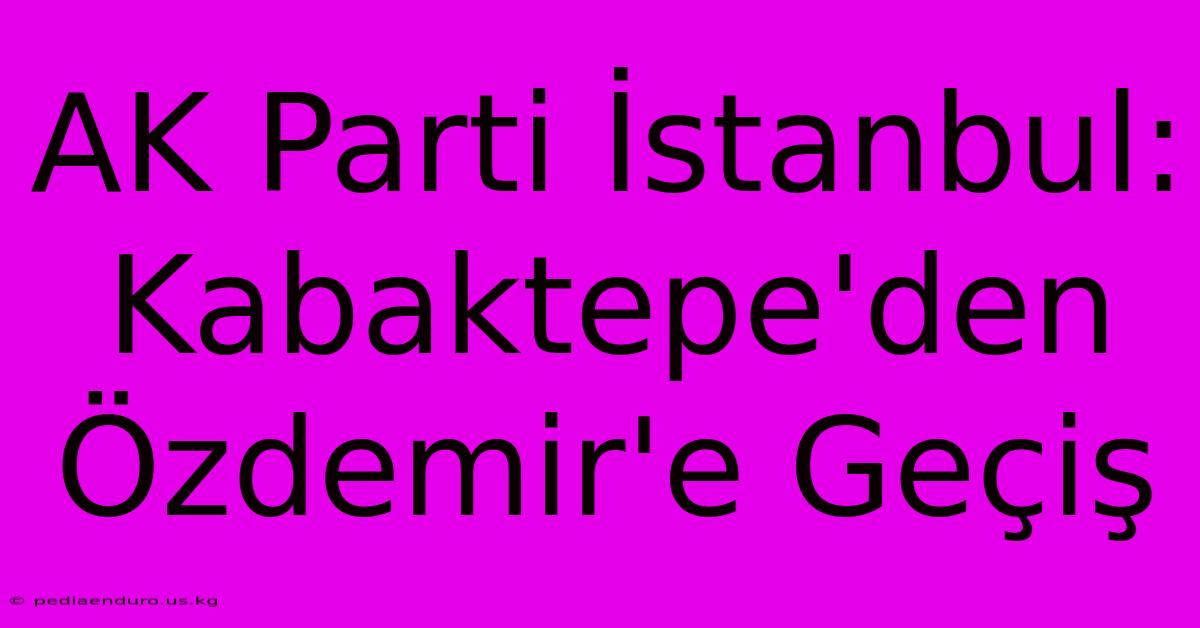 AK Parti İstanbul: Kabaktepe'den Özdemir'e Geçiş