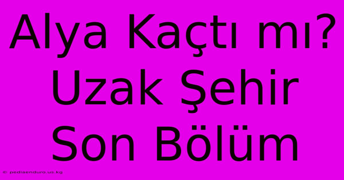 Alya Kaçtı Mı? Uzak Şehir Son Bölüm