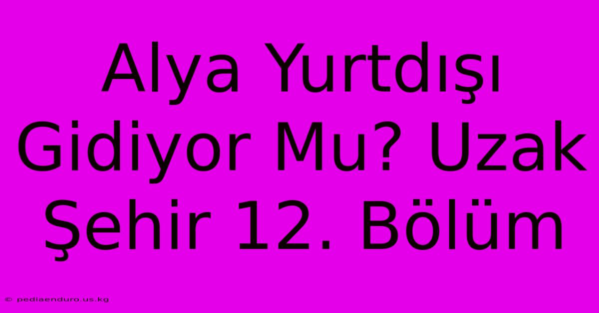 Alya Yurtdışı Gidiyor Mu? Uzak Şehir 12. Bölüm