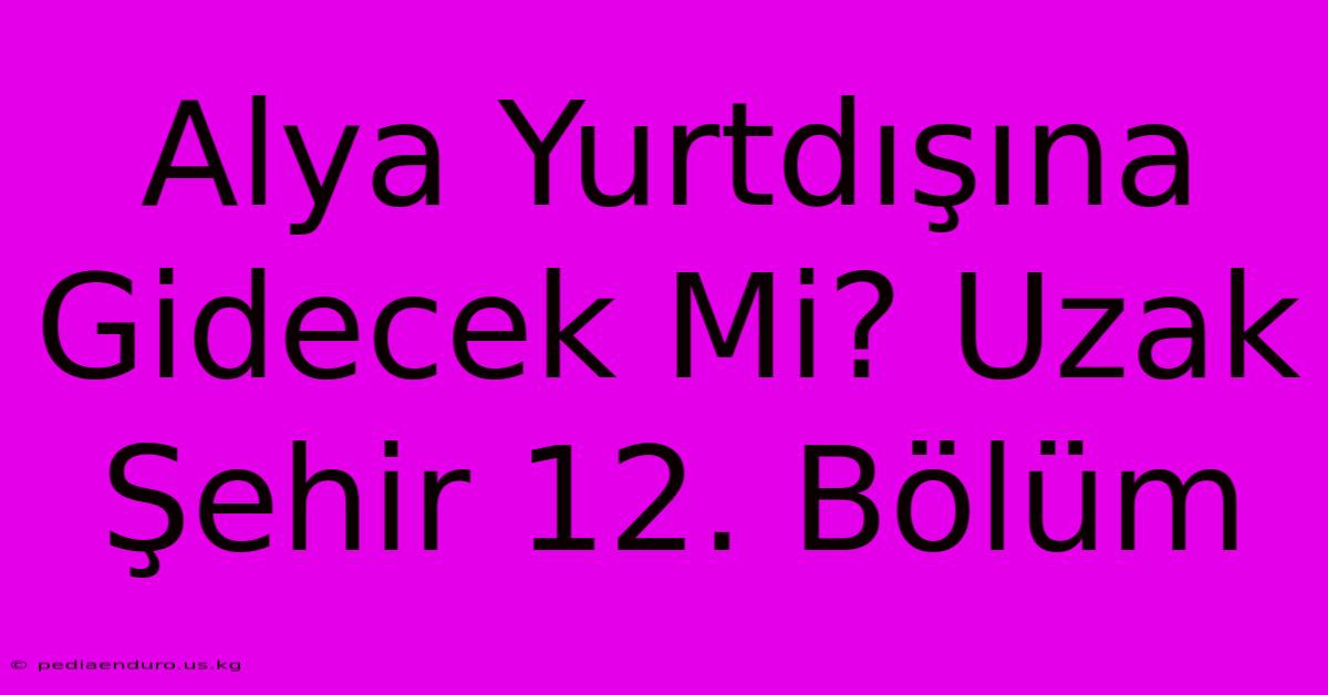 Alya Yurtdışına Gidecek Mi? Uzak Şehir 12. Bölüm