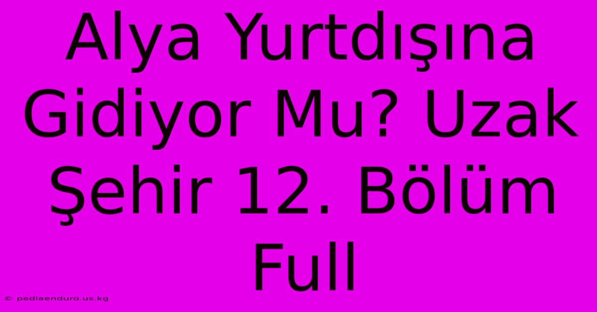 Alya Yurtdışına Gidiyor Mu? Uzak Şehir 12. Bölüm Full