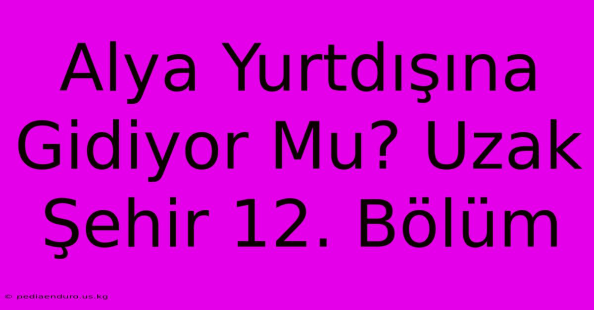 Alya Yurtdışına Gidiyor Mu? Uzak Şehir 12. Bölüm