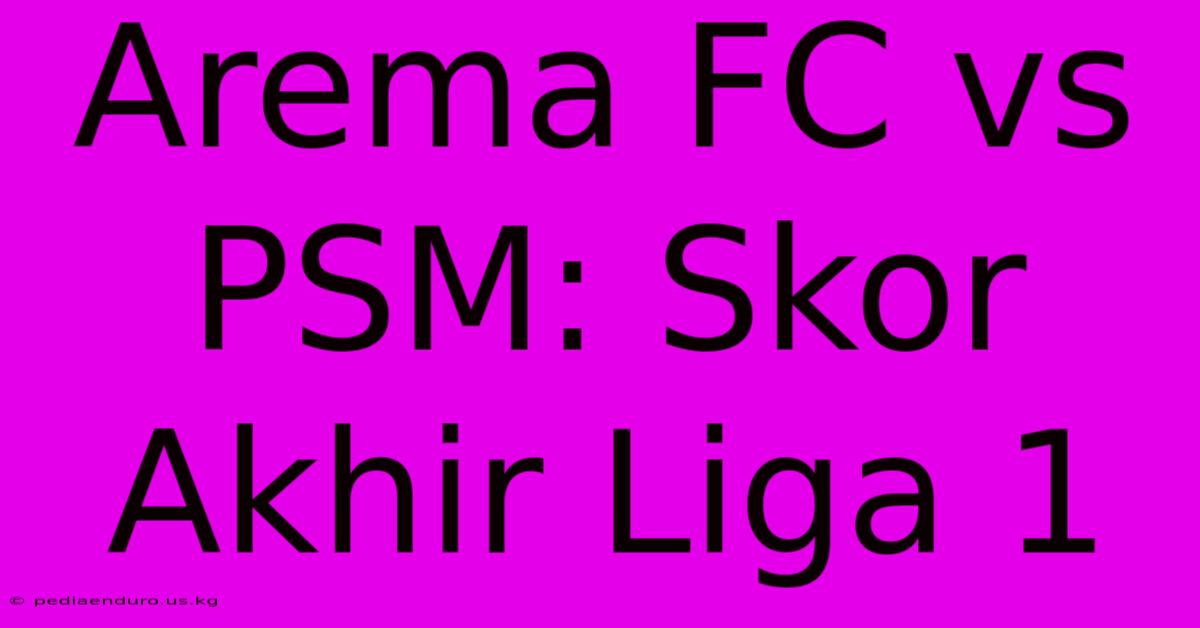 Arema FC Vs PSM: Skor Akhir Liga 1