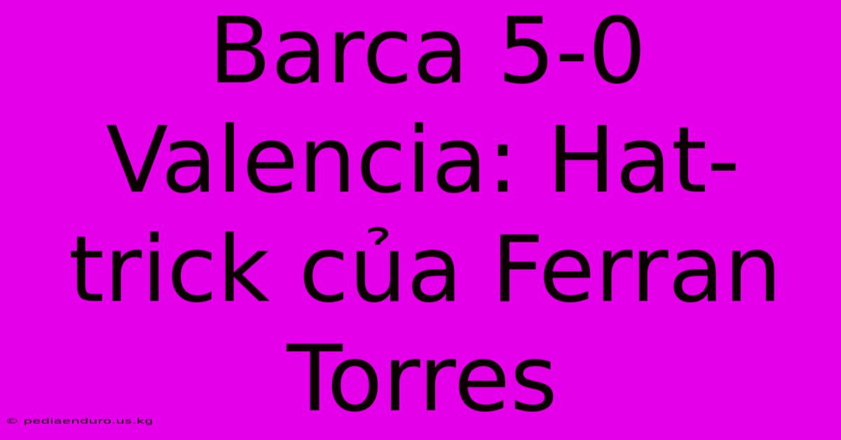 Barca 5-0 Valencia: Hat-trick Của Ferran Torres