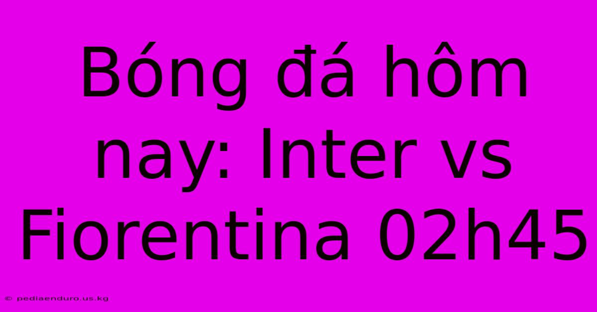 Bóng Đá Hôm Nay: Inter Vs Fiorentina 02h45