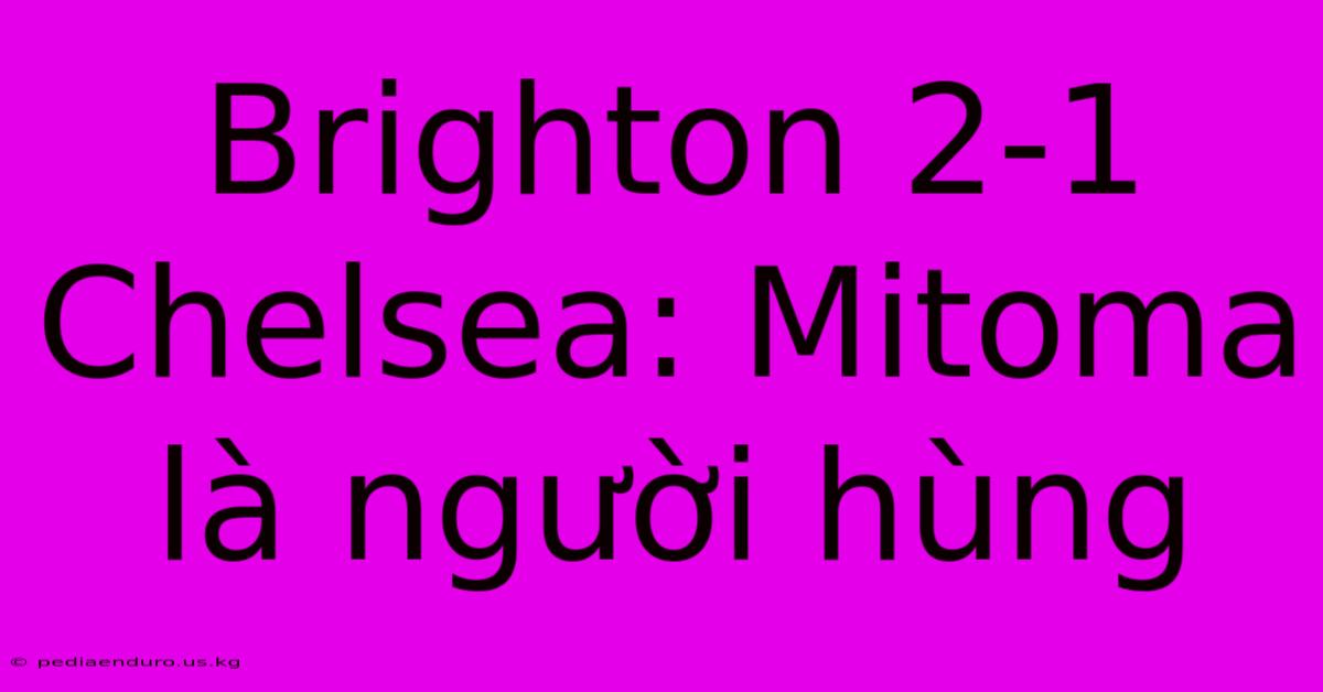 Brighton 2-1 Chelsea: Mitoma Là Người Hùng