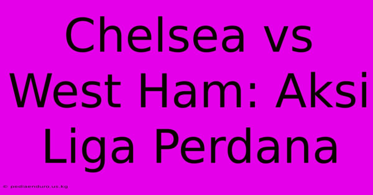 Chelsea Vs West Ham: Aksi Liga Perdana