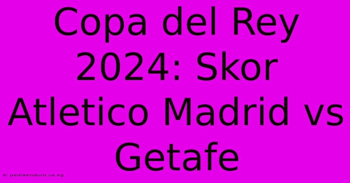 Copa Del Rey 2024: Skor Atletico Madrid Vs Getafe