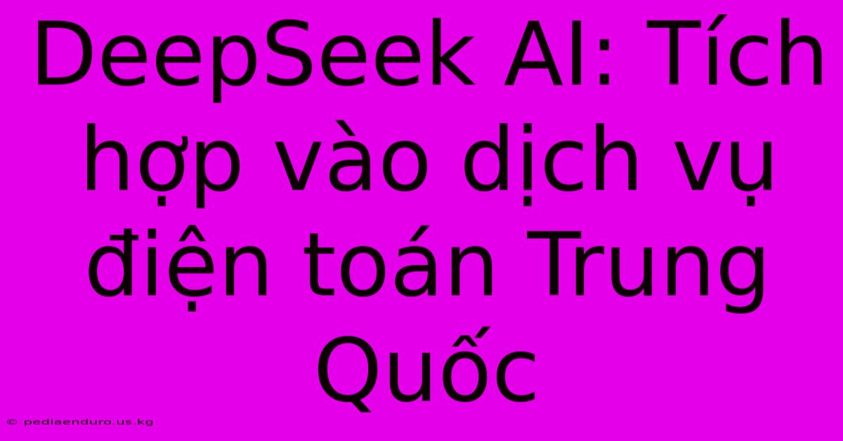 DeepSeek AI: Tích Hợp Vào Dịch Vụ Điện Toán Trung Quốc