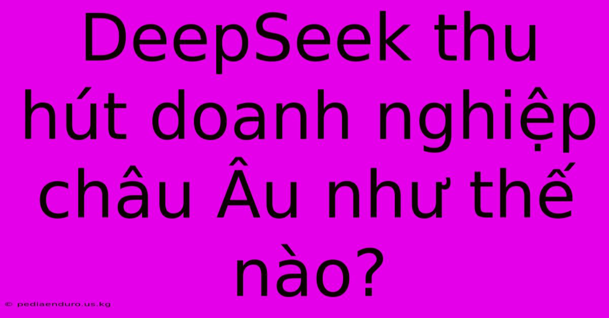 DeepSeek Thu Hút Doanh Nghiệp Châu Âu Như Thế Nào?