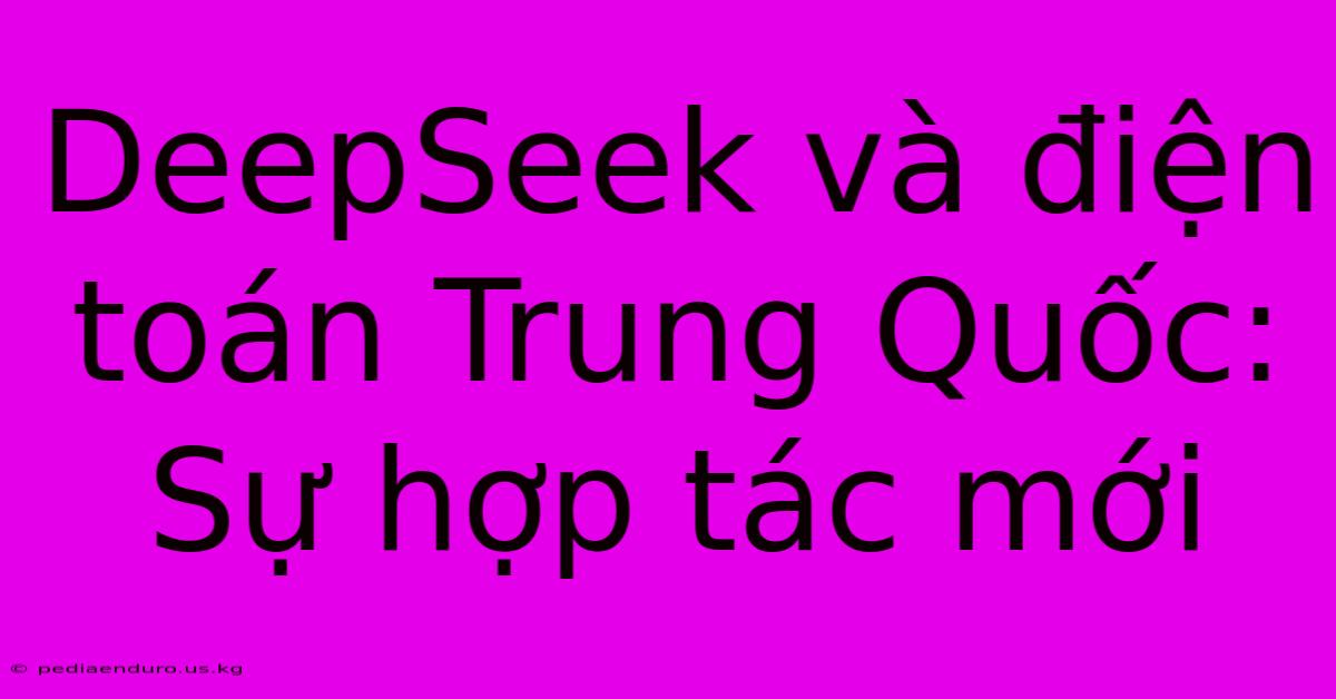 DeepSeek Và Điện Toán Trung Quốc: Sự Hợp Tác Mới