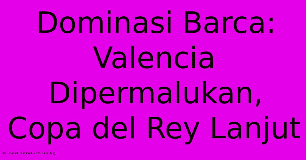 Dominasi Barca: Valencia Dipermalukan, Copa Del Rey Lanjut