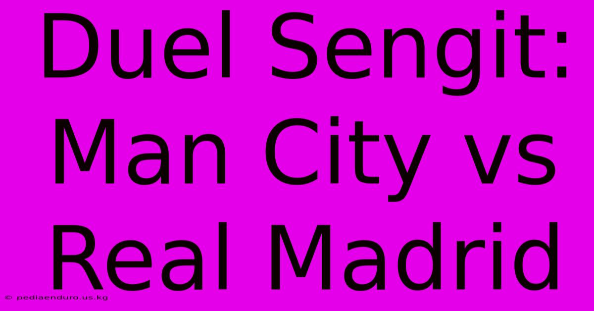 Duel Sengit: Man City Vs Real Madrid