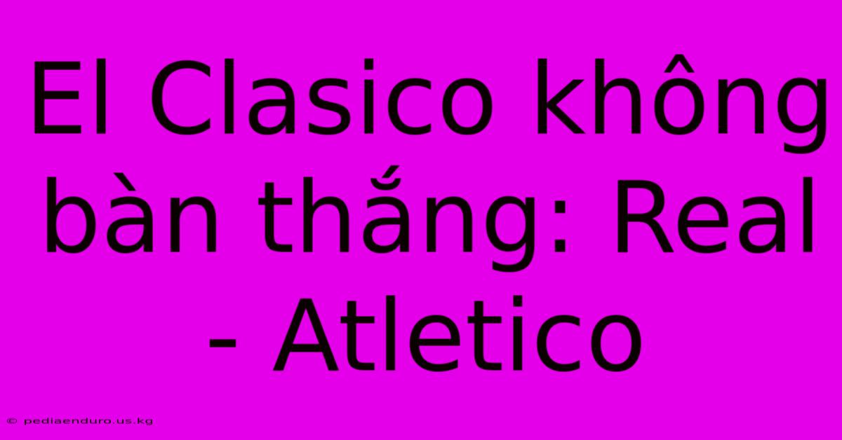 El Clasico Không Bàn Thắng: Real - Atletico