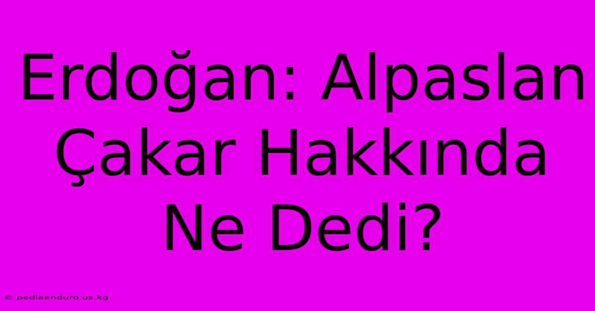 Erdoğan: Alpaslan Çakar Hakkında Ne Dedi?