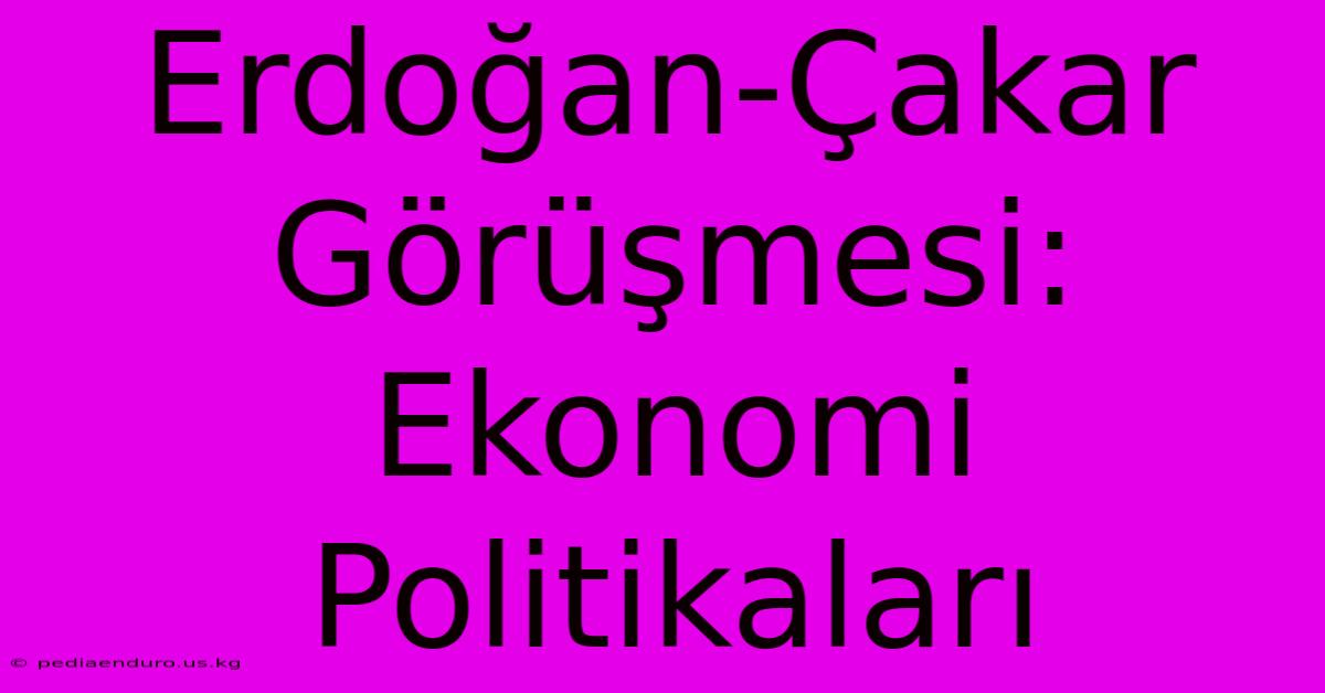 Erdoğan-Çakar Görüşmesi: Ekonomi Politikaları