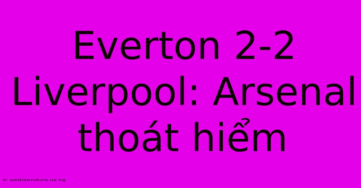 Everton 2-2 Liverpool: Arsenal Thoát Hiểm