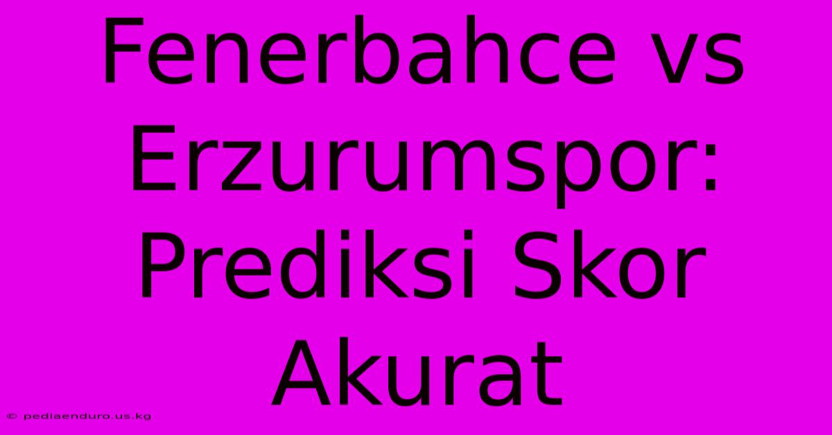 Fenerbahce Vs Erzurumspor: Prediksi Skor Akurat