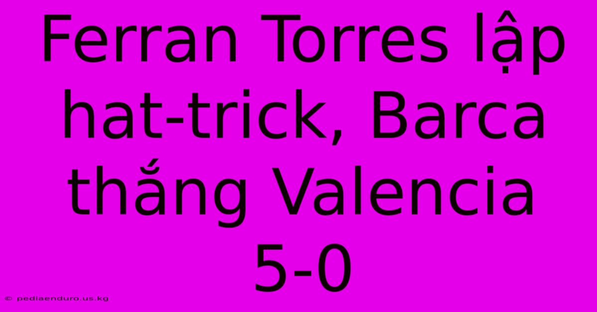 Ferran Torres Lập Hat-trick, Barca Thắng Valencia 5-0