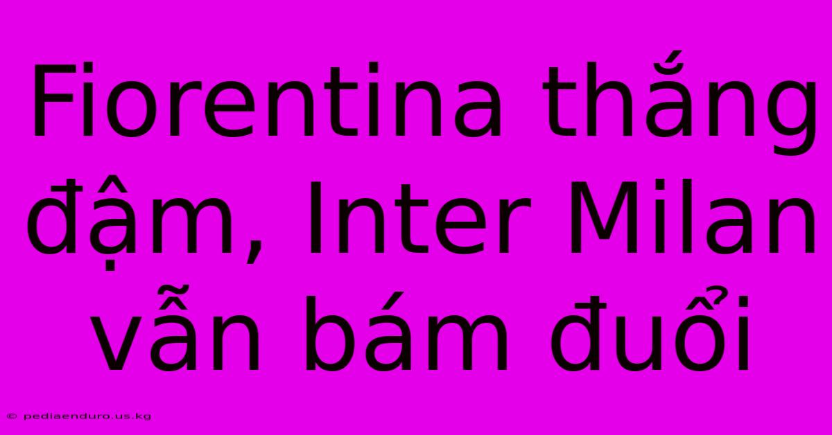 Fiorentina Thắng Đậm, Inter Milan Vẫn Bám Đuổi