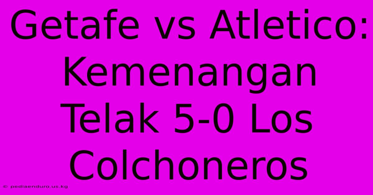 Getafe Vs Atletico: Kemenangan Telak 5-0 Los Colchoneros