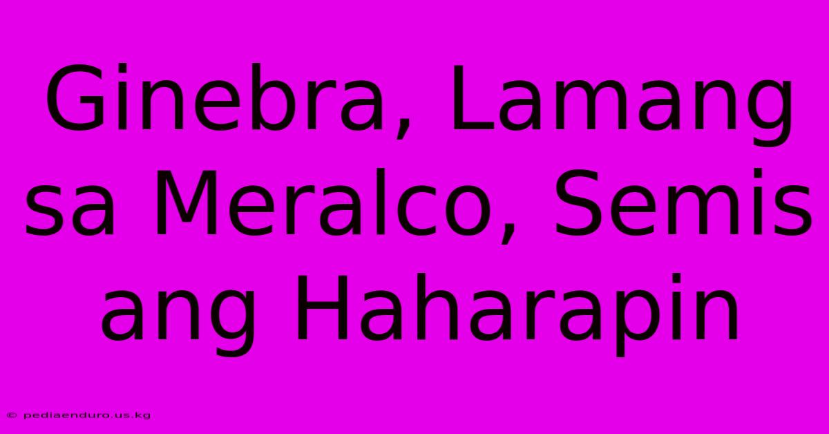 Ginebra, Lamang Sa Meralco, Semis Ang Haharapin