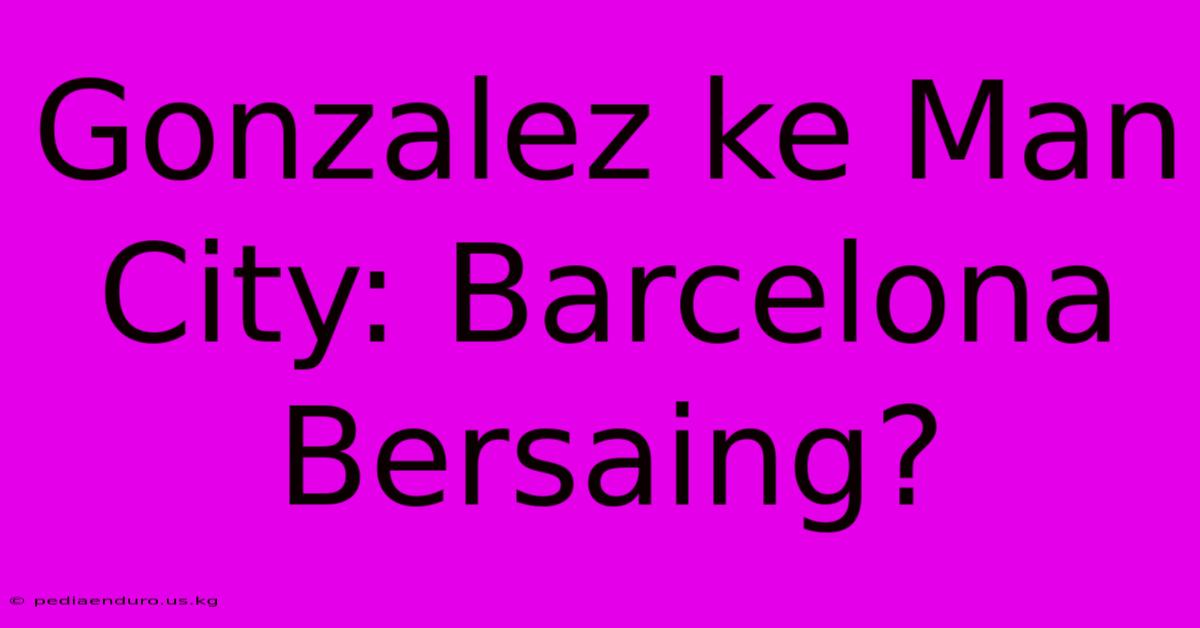 Gonzalez Ke Man City: Barcelona Bersaing?