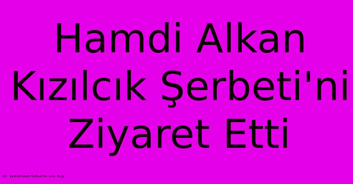 Hamdi Alkan Kızılcık Şerbeti'ni Ziyaret Etti