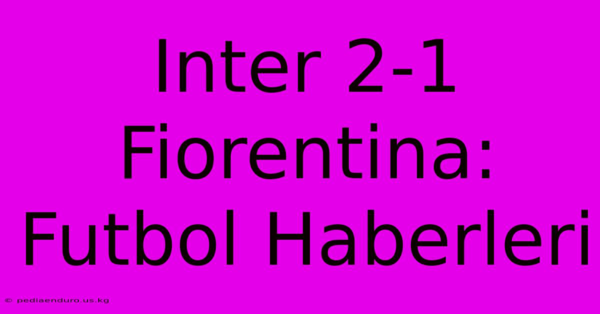 Inter 2-1 Fiorentina: Futbol Haberleri