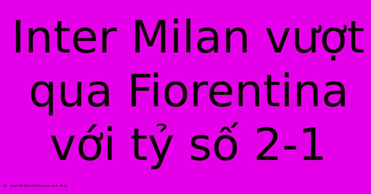 Inter Milan Vượt Qua Fiorentina Với Tỷ Số 2-1