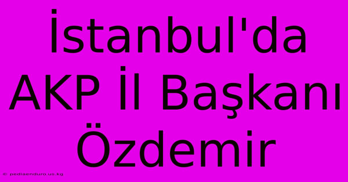 İstanbul'da AKP İl Başkanı Özdemir