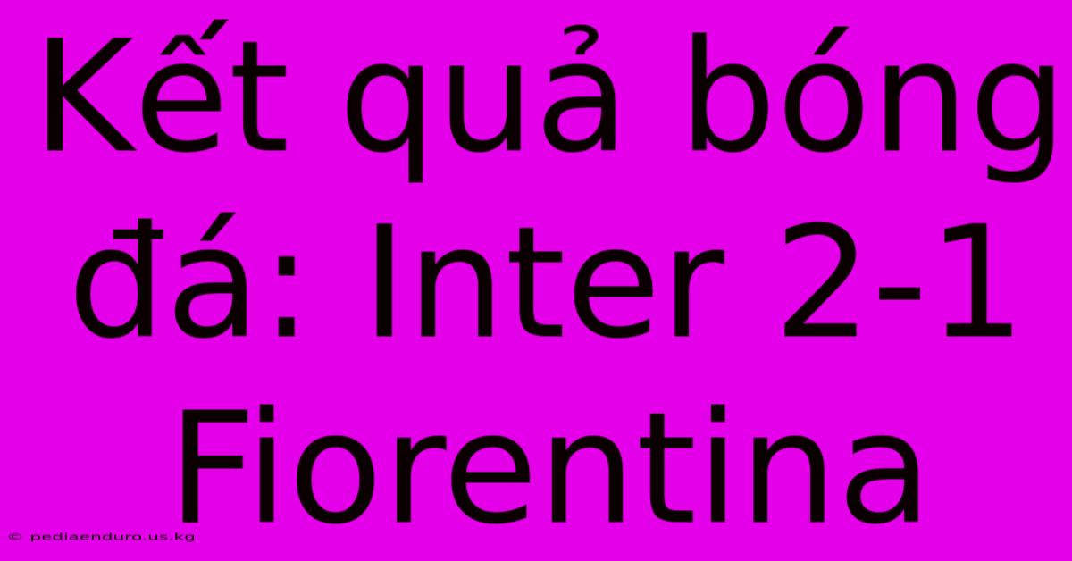 Kết Quả Bóng Đá: Inter 2-1 Fiorentina