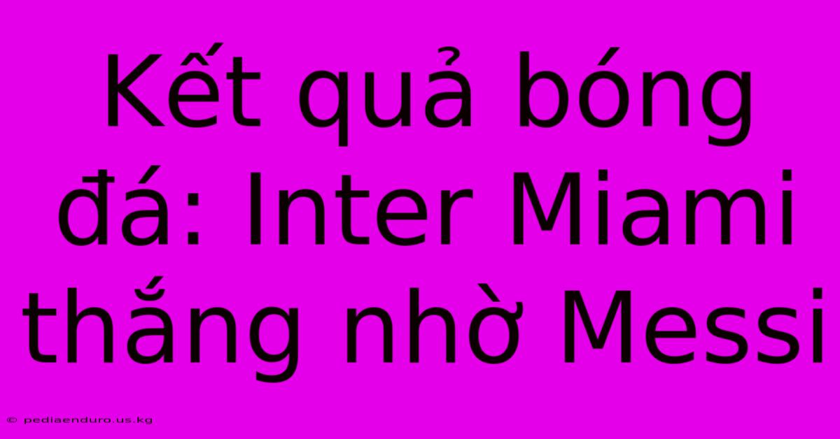 Kết Quả Bóng Đá: Inter Miami Thắng Nhờ Messi