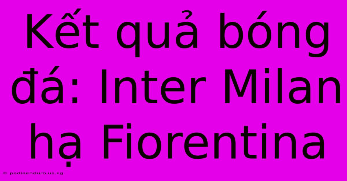 Kết Quả Bóng Đá: Inter Milan Hạ Fiorentina