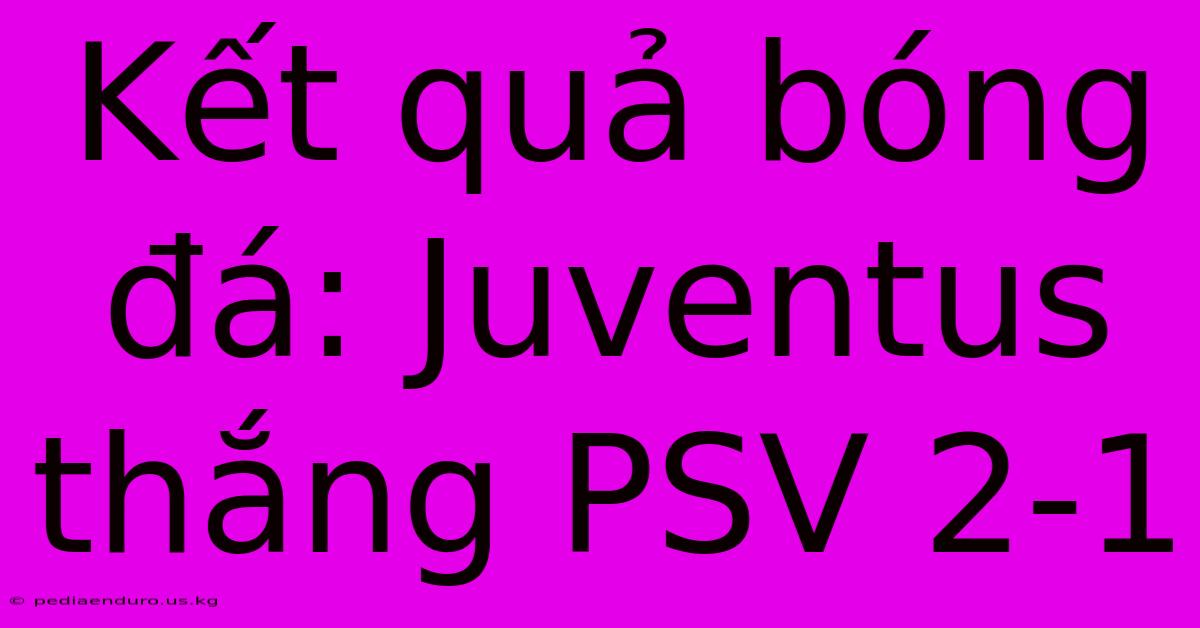 Kết Quả Bóng Đá: Juventus Thắng PSV 2-1