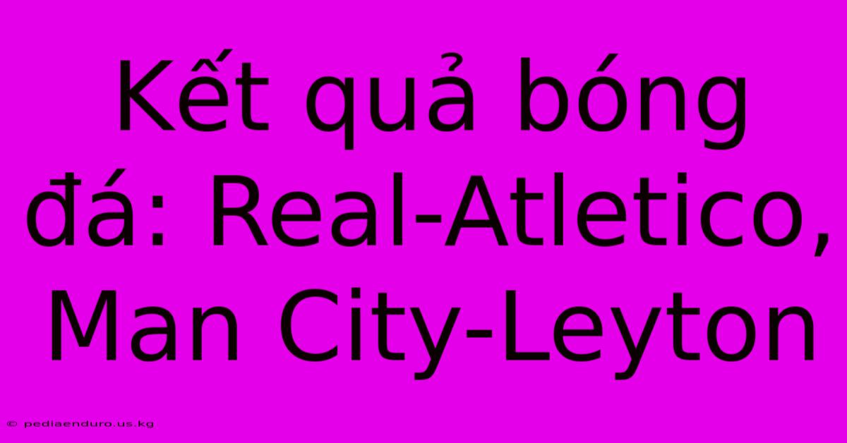 Kết Quả Bóng Đá: Real-Atletico, Man City-Leyton