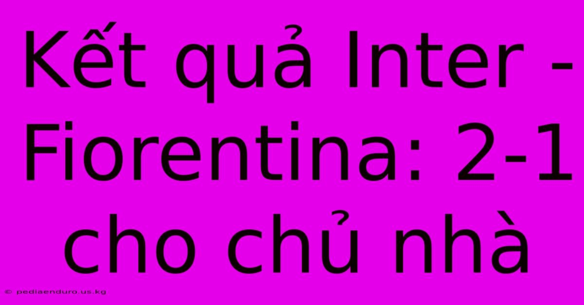 Kết Quả Inter - Fiorentina: 2-1 Cho Chủ Nhà