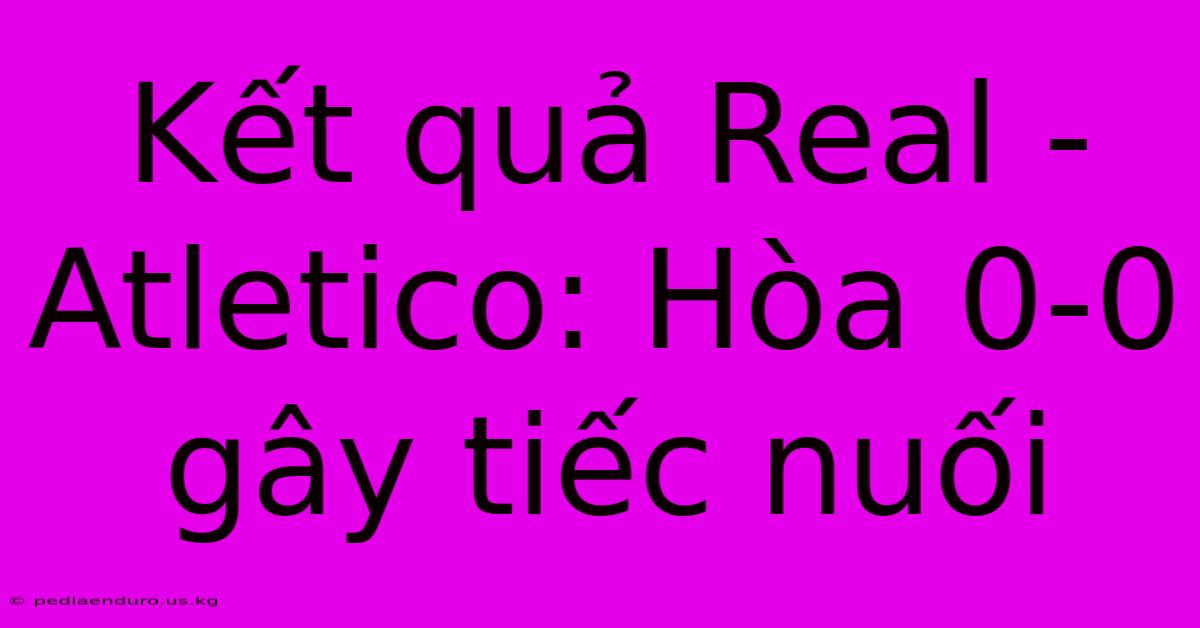 Kết Quả Real - Atletico: Hòa 0-0 Gây Tiếc Nuối