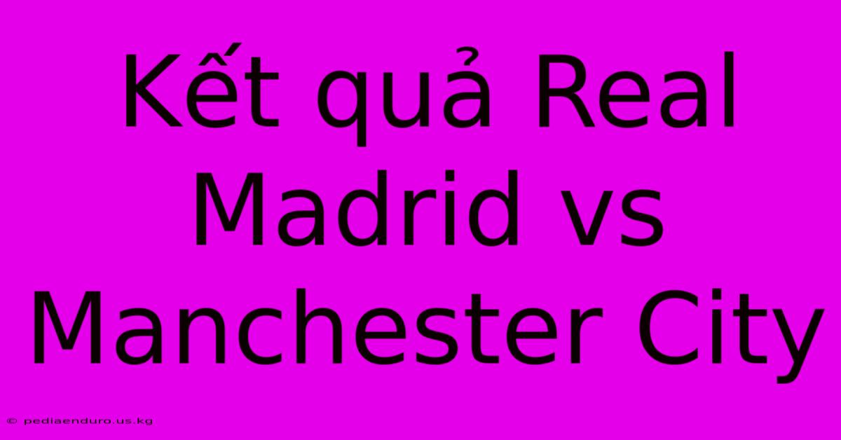 Kết Quả Real Madrid Vs Manchester City