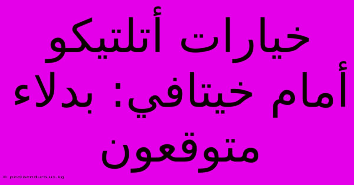 خيارات أتلتيكو أمام خيتافي: بدلاء متوقعون