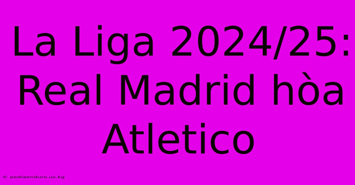 La Liga 2024/25: Real Madrid Hòa Atletico