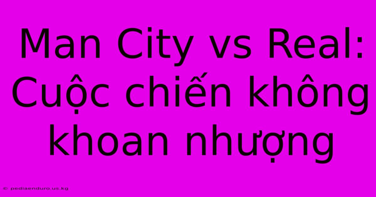 Man City Vs Real: Cuộc Chiến Không Khoan Nhượng