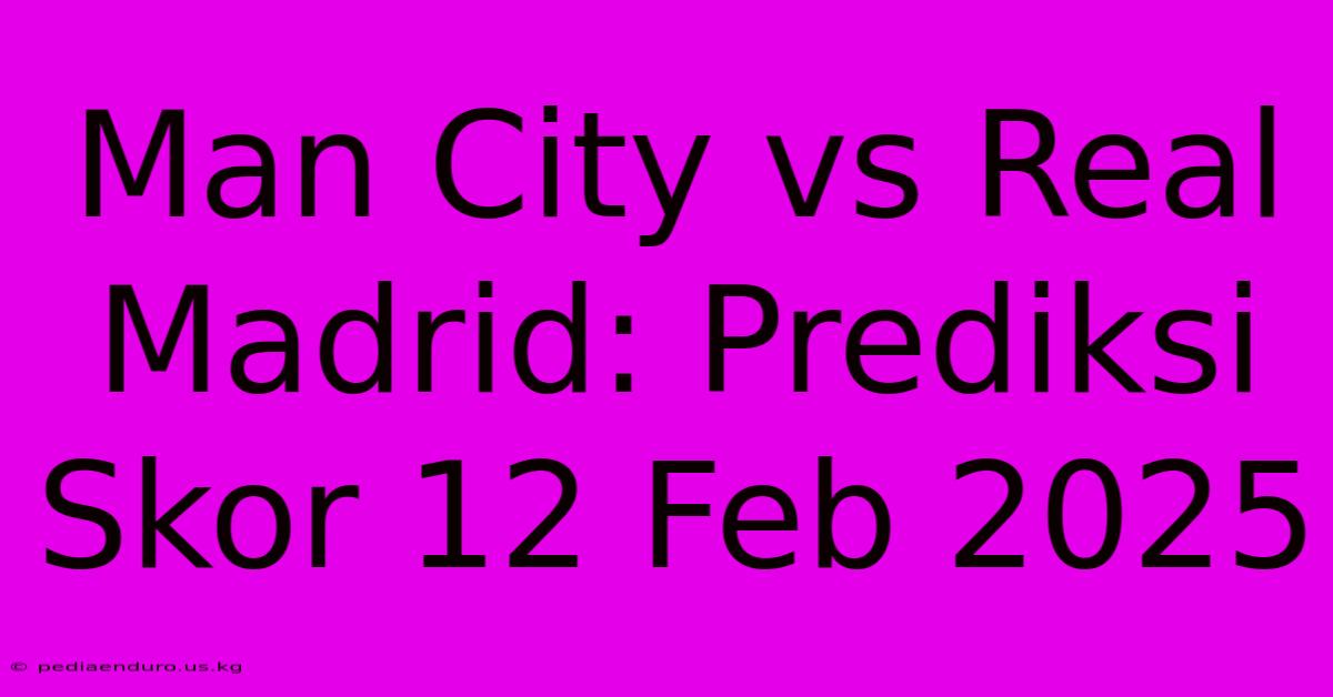 Man City Vs Real Madrid: Prediksi Skor 12 Feb 2025