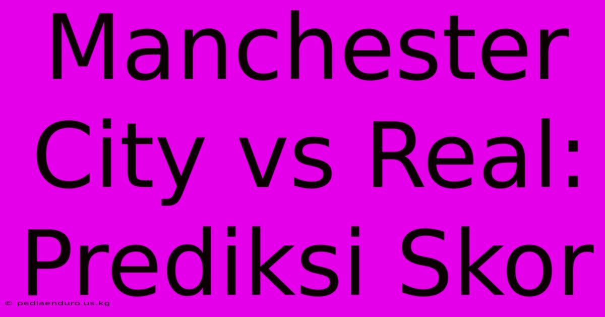 Manchester City Vs Real: Prediksi Skor