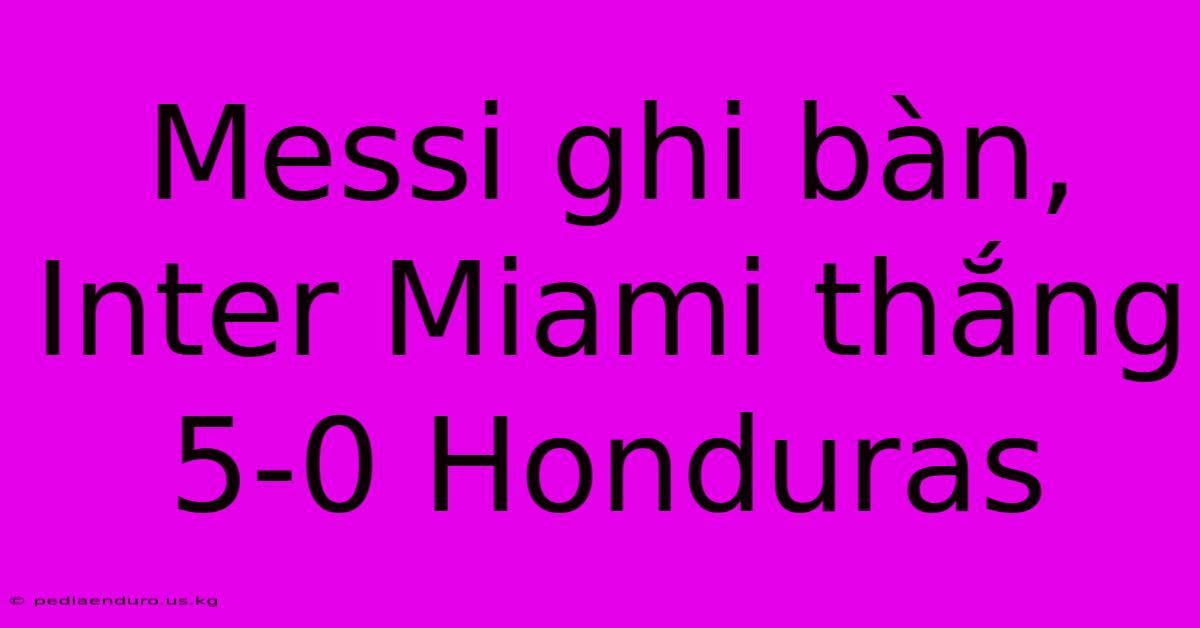 Messi Ghi Bàn, Inter Miami Thắng 5-0 Honduras