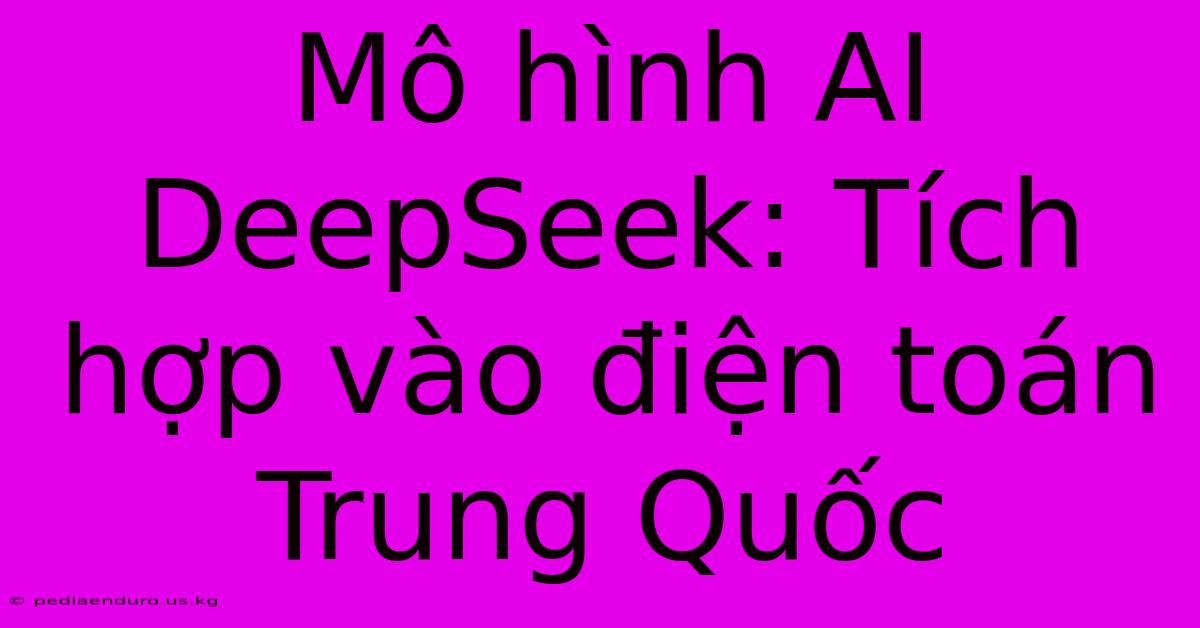 Mô Hình AI DeepSeek: Tích Hợp Vào Điện Toán Trung Quốc