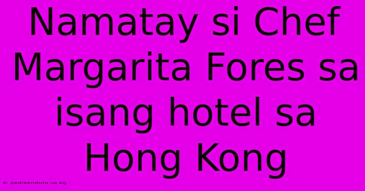 Namatay Si Chef Margarita Fores Sa Isang Hotel Sa Hong Kong