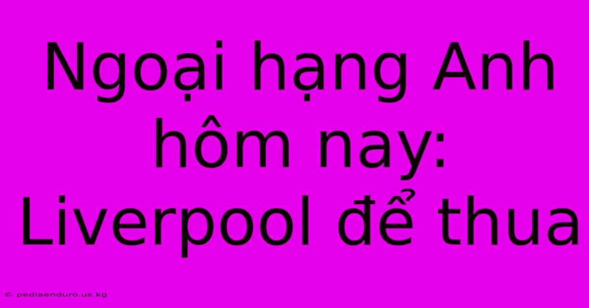 Ngoại Hạng Anh Hôm Nay: Liverpool Để Thua